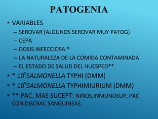 PATOGENIA
• VARIABLES
– SEROVAR (ALGUNOS SEROVAR MUY PATOG)
– CEPA
– DOSIS INFECCIOSA *
– LA NATURALEZA DE LA COMIDA CONTAMINADA
– EL ESTADO DE SALUD DEL HUESPED**
• * 105
SALMONELLA TYPHI (DMM)
• * 109
SALMONELLA TYPHIMIURIUM (DMM)
• ** PAC. MAS SUCEPT: NIÑOS,INMUNOSUP, PAC
CON DISCRAC SANGUINEAS.
 