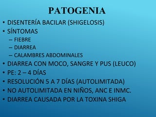 PATOGENIA
• DISENTERÍA BACILAR (SHIGELOSIS)
• SÍNTOMAS
– FIEBRE
– DIARREA
– CALAMBRES ABDOMINALES
• DIARREA CON MOCO, SANGRE Y PUS (LEUCO)
• PE: 2 – 4 DÍAS
• RESOLUCIÓN 5 A 7 DÍAS (AUTOLIMITADA)
• NO AUTOLIMITADA EN NIÑOS, ANC E INMC.
• DIARREA CAUSADA POR LA TOXINA SHIGA
 