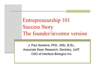 Entrepreneurship 101
Success Story
The founder/inventor version
   J. Paul Santerre, PhD., MSc. B.Sc.,
Associate Dean Research, Dentistry, UofT,
      CSO of Interface Biologics Inc.