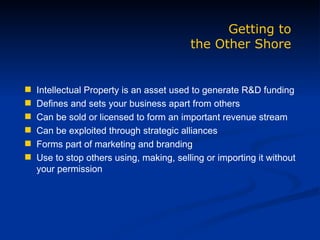 Intellectual Property is an asset used to generate R&D funding Defines and sets your business apart from others Can be sold or licensed to form an important revenue stream Can be exploited through strategic alliances Forms part of marketing and branding Use to stop others using, making, selling or importing it without your permission Getting to the Other Shore 