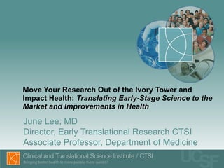 Move Your Research Out of the Ivory Tower and Impact Health:  Translating Early-Stage Science to the Market and Improvements in Health June Lee, MD Director, Early Translational Research CTSI Associate Professor, Department of Medicine  