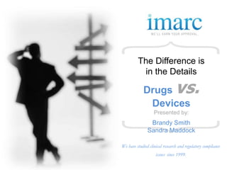 The Difference is
          in the Details

             Drugs              vs.
              Devices
                   Presented by:
                Brandy Smith
               Sandra Maddock

We have studied clinical research and regulatory compliance
                    issues since 1999.
 