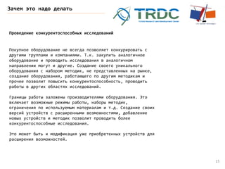 15
Зачем это надо делать
Проведение конкурентоспособных исследований
Покупное оборудование не всегда позволяет конкурировать с
другими группами и компаниями. Т.к. закупить аналогичное
оборудование и проводить исследования в аналогичном
направлении могут и другие. Создание своего уникального
оборудования с набором методик, не представленных на рынке,
создание оборудования, работающего по другим методикам и
прочее позволит повысить конкурентоспособность, проводить
работы в других областях исследований.
Границы работы заложены производителями оборудования. Это
включает возможные режимы работы, наборы методик,
ограничения по используемым материалам и т.д. Создание своих
версий устройств с расширенными возможностями, добавление
новых устройств и методик позволит проводить более
конкурентоспособные исследования.
Это может быть и модификация уже приобретенных устройств для
расширения возможностей.
 