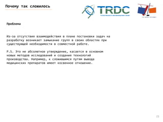 23
Почему так сложилось
Проблема
Из-за отсутствия взаимодействия в плане постановки задач на
разработку возникает замыкание групп в своих областях при
существующей необходимости в совместной работе.
P.S. Это не абсолютное утверждение, касается в основном
новых методов исследований и создания технологий
производства. Например, к сложившимся путям вывода
медицинских препаратов имеет косвенное отношение.
 