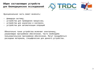 28
Общие составляющие устройств
для биомедицинских исследований
Функциональная часть может включать:
- флюидную систему;
- устройства для проведения процессов;
- устройства для аналитики и контроля;
- устройства для автоматизации операций
Обязательно такие устройства включают электронику,
управляющее программное обеспечение. Часто необходимо
пользовательское программное обеспечение. Могут понадобиться
расходные материалы, специфические для данного устройства.
 