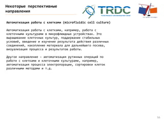 56
Некоторые перспективные
направления
Автоматизация работы с клетками (microfluidic cell culture)
Автоматизация работы с клетками, например, работа с
клеточными культурами в микрофлюидных устройствах. Это
выращивание клеточных культур, поддержание стабильных
условий, введение и изучение результата действия различных
соединений, накопление материала для дальнейшего посева,
визуализация процесса и результатов работы.
Другое направление – автоматизация рутинных операций по
работе с клетками и клеточными культурами, например,
автоматизация процесса электропорации, сортировки клеток
различными методами и т.д.
 