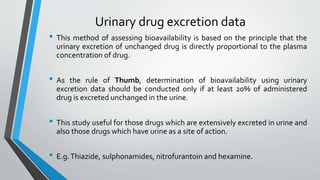 Urinary drug excretion data
• This method of assessing bioavailability is based on the principle that the
urinary excretion of unchanged drug is directly proportional to the plasma
concentration of drug.
• As the rule of Thumb, determination of bioavailability using urinary
excretion data should be conducted only if at least 20% of administered
drug is excreted unchanged in the urine.
• This study useful for those drugs which are extensively excreted in urine and
also those drugs which have urine as a site of action.
• E.g.Thiazide, sulphonamides, nitrofurantoin and hexamine.
 