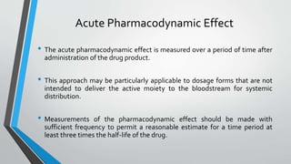 Acute Pharmacodynamic Effect
• The acute pharmacodynamic effect is measured over a period of time after
administration of the drug product.
• This approach may be particularly applicable to dosage forms that are not
intended to deliver the active moiety to the bloodstream for systemic
distribution.
• Measurements of the pharmacodynamic effect should be made with
sufficient frequency to permit a reasonable estimate for a time period at
least three times the half-life of the drug.
 