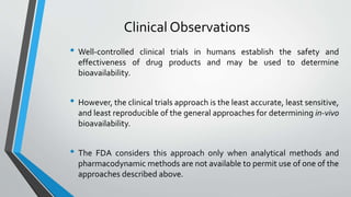 Clinical Observations
• Well-controlled clinical trials in humans establish the safety and
effectiveness of drug products and may be used to determine
bioavailability.
• However, the clinical trials approach is the least accurate, least sensitive,
and least reproducible of the general approaches for determining in-vivo
bioavailability.
• The FDA considers this approach only when analytical methods and
pharmacodynamic methods are not available to permit use of one of the
approaches described above.
 