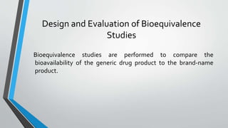 Design and Evaluation of Bioequivalence
Studies
Bioequivalence studies are performed to compare the
bioavailability of the generic drug product to the brand-name
product.
 