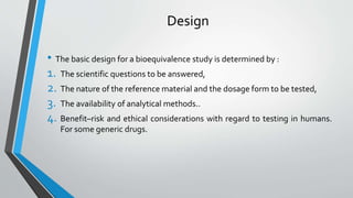 Design
• The basic design for a bioequivalence study is determined by :
1. The scientific questions to be answered,
2. The nature of the reference material and the dosage form to be tested,
3. The availability of analytical methods..
4. Benefit–risk and ethical considerations with regard to testing in humans.
For some generic drugs.
 