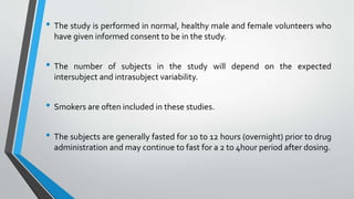 • The study is performed in normal, healthy male and female volunteers who
have given informed consent to be in the study.
• The number of subjects in the study will depend on the expected
intersubject and intrasubject variability.
• Smokers are often included in these studies.
• The subjects are generally fasted for 10 to 12 hours (overnight) prior to drug
administration and may continue to fast for a 2 to 4hour period after dosing.
 