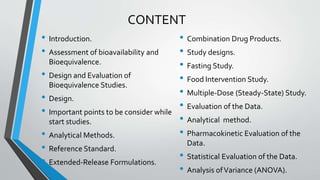 CONTENT
• Introduction.
• Assessment of bioavailability and
Bioequivalence.
• Design and Evaluation of
Bioequivalence Studies.
• Design.
• Important points to be consider while
start studies.
• Analytical Methods.
• Reference Standard.
• Extended-Release Formulations.
• Combination Drug Products.
• Study designs.
• Fasting Study.
• Food Intervention Study.
• Multiple-Dose (Steady-State) Study.
• Evaluation of the Data.
• Analytical method.
• Pharmacokinetic Evaluation of the
Data.
• Statistical Evaluation of the Data.
• Analysis ofVariance (ANOVA).
 