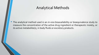 Analytical Methods
• The analytical method used in an in-vivo bioavailability or bioequivalence study to
measure the concentration of the active drug ingredient or therapeutic moiety, or
its active metabolite(s), in body fluids or excretory products.
 