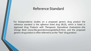 Reference Standard
For bioequivalence studies on a proposed generic drug product the
reference standard is the reference listed drug (RLD), which is listed in
Approved Drug Products with Therapeutic Equivalence Evaluations—the
Orange Book (www.fda.gov/cder/orange/default.htm), and the proposed
generic drug product is often referred to as the "Test" drug product.
 