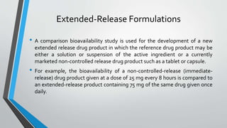 Extended-Release Formulations
• A comparison bioavailability study is used for the development of a new
extended release drug product in which the reference drug product may be
either a solution or suspension of the active ingredient or a currently
marketed non-controlled release drug product such as a tablet or capsule.
• For example, the bioavailability of a non-controlled-release (immediate-
release) drug product given at a dose of 25 mg every 8 hours is compared to
an extended-release product containing 75 mg of the same drug given once
daily.
 