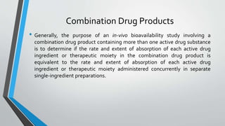 Combination Drug Products
• Generally, the purpose of an in-vivo bioavailability study involving a
combination drug product containing more than one active drug substance
is to determine if the rate and extent of absorption of each active drug
ingredient or therapeutic moiety in the combination drug product is
equivalent to the rate and extent of absorption of each active drug
ingredient or therapeutic moiety administered concurrently in separate
single-ingredient preparations.
 