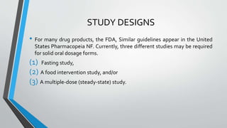 STUDY DESIGNS
• For many drug products, the FDA, Similar guidelines appear in the United
States Pharmacopeia NF. Currently, three different studies may be required
for solid oral dosage forms.
(1) Fasting study,
(2) A food intervention study, and/or
(3) A multiple-dose (steady-state) study.
 