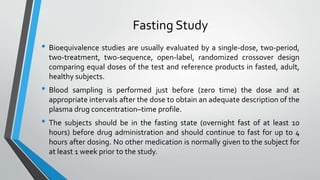 Fasting Study
• Bioequivalence studies are usually evaluated by a single-dose, two-period,
two-treatment, two-sequence, open-label, randomized crossover design
comparing equal doses of the test and reference products in fasted, adult,
healthy subjects.
• Blood sampling is performed just before (zero time) the dose and at
appropriate intervals after the dose to obtain an adequate description of the
plasma drug concentration–time profile.
• The subjects should be in the fasting state (overnight fast of at least 10
hours) before drug administration and should continue to fast for up to 4
hours after dosing. No other medication is normally given to the subject for
at least 1 week prior to the study.
 