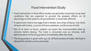 Food Intervention Study
• Food intervention or food effect studies are generally conducted using meal
conditions that are expected to provide the greatest effects on GI
physiology so that systemic drug availability is maximally affected.
• A typical test meal is two eggs fried in butter, two strips of bacon, two slices
of toast with butter, 4 ounces of brown potatoes, and 8 ounces of milk.
• fast of at least 10 hours, subjects are given the recommended meal 30
minutes before dosing. The meal is consumed over 30 minutes, with
administration of the drug product immediately after the meal.
• The drug product is given with 240 mL (8 fluid ounces) of water. No food is
allowed for at least 4 hours post dose.
 