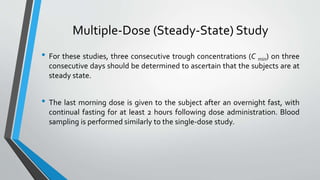 Multiple-Dose (Steady-State) Study
• For these studies, three consecutive trough concentrations (C min) on three
consecutive days should be determined to ascertain that the subjects are at
steady state.
• The last morning dose is given to the subject after an overnight fast, with
continual fasting for at least 2 hours following dose administration. Blood
sampling is performed similarly to the single-dose study.
 