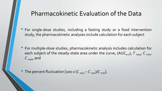 Pharmacokinetic Evaluation of the Data
• For single-dose studies, including a fasting study or a food intervention
study, the pharmacokinetic analyses include calculation for each subject
• For multiple-dose studies, pharmacokinetic analysis includes calculation for
each subject of the steady-state area under the curve, (AUC0–t), T max, C min,
C max, and
• The percent fluctuation [100 x (C max – C min)/C min].
 