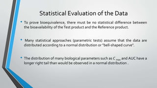 Statistical Evaluation of the Data
• To prove bioequivalence, there must be no statistical difference between
the bioavailability of theTest product and the Reference product.
• Many statistical approaches (parametric tests) assume that the data are
distributed according to a normal distribution or "bell-shaped curve".
• The distribution of many biological parameters such as C max and AUC have a
longer right tail than would be observed in a normal distribution .
 