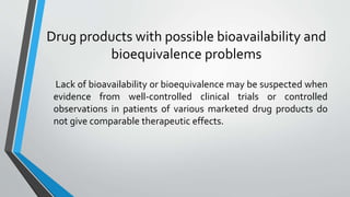 Drug products with possible bioavailability and
bioequivalence problems
Lack of bioavailability or bioequivalence may be suspected when
evidence from well-controlled clinical trials or controlled
observations in patients of various marketed drug products do
not give comparable therapeutic effects.
 