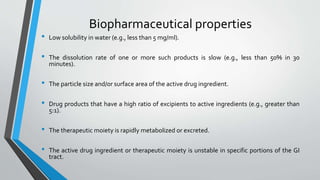 Biopharmaceutical properties
• Low solubility in water (e.g., less than 5 mg/ml).
• The dissolution rate of one or more such products is slow (e.g., less than 50% in 30
minutes).
• The particle size and/or surface area of the active drug ingredient.
• Drug products that have a high ratio of excipients to active ingredients (e.g., greater than
5:1).
• The therapeutic moiety is rapidly metabolized or excreted.
• The active drug ingredient or therapeutic moiety is unstable in specific portions of the GI
tract.
 