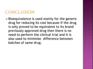  Bioequivalence is used mainly for the generic
drug for reducing its cost because if the drug
is only proved to be equivalent to its brand
previously approved drug then there is no
need to perform the clinical trial and it is
also used to minimize difference between
batches of same drug.
 