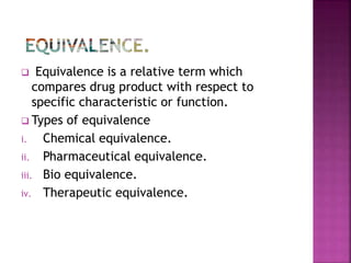  Equivalence is a relative term which
compares drug product with respect to
specific characteristic or function.
 Types of equivalence
i. Chemical equivalence.
ii. Pharmaceutical equivalence.
iii. Bio equivalence.
iv. Therapeutic equivalence.
 
