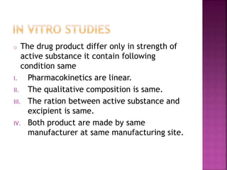 o The drug product differ only in strength of
active substance it contain following
condition same
I. Pharmacokinetics are linear.
II. The qualitative composition is same.
III. The ration between active substance and
excipient is same.
IV. Both product are made by same
manufacturer at same manufacturing site.
 