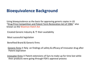 Bioequivalence Background
Using bioequivalence as the basis for approving generic copies in US
“Drug Price Competition and Patent Term Restoration Act of 1984,” also
known as the Waxman-Hatch Act
Created Generic Industry & ↑ their availability
Most successful legislation
Benefited Brand & Generic firms
Generic firms→ Rely on findings of safety & efficacy of Innovator drug after
Patent expiration
Innovator firms→ Patent extensions of 5yrs to make up for time lost while
their products were going through FDA's approval process
 