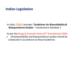 Indian Legislation
In India, CDSCO provides “Guidelines for Bioavailability &
Bioequivalence Studies” mentioned in Schedule Y
As per the Drugs & Cosmetic Rules (IInd Amendment) 2005,
• all bioavailability and bioequivalence studies should be
conducted in accordance to these Guidelines
 