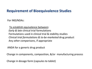 Requirement of Bioequivalence Studies
For IND/NDAs:
To establish equivalence between:
Early & late clinical trial formulations
Formulations used in clinical trial & stability studies
Clinical trial formulations & to-be-marketed drug product
Any other comparisons, if appropriate
ANDA for a generic drug product
Change in components, composition, &/or manufacturing process
Change in dosage form (capsules to tablet)
 