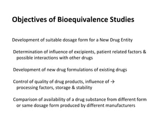 Objectives of Bioequivalence Studies
Development of suitable dosage form for a New Drug Entity
Determination of influence of excipients, patient related factors &
possible interactions with other drugs
Development of new drug formulations of existing drugs
Control of quality of drug products, influence of →
processing factors, storage & stability
Comparison of availability of a drug substance from different form
or same dosage form produced by different manufacturers
 