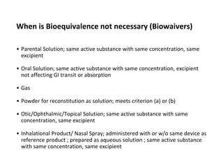 When is Bioequivalence not necessary (Biowaivers)
• Parental Solution; same active substance with same concentration, same
excipient
• Oral Solution; same active substance with same concentration, excipient
not affecting GI transit or absorption
• Gas
• Powder for reconstitution as solution; meets criterion (a) or (b)
• Otic/Ophthalmic/Topical Solution; same active substance with same
concentration, same excipient
• Inhalational Product/ Nasal Spray; administered with or w/o same device as
reference product ; prepared as aqueous solution ; same active substance
with same concentration, same excipient
 