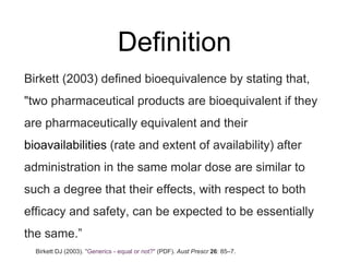 Definition
Birkett (2003) defined bioequivalence by stating that,
"two pharmaceutical products are bioequivalent if they
are pharmaceutically equivalent and their
bioavailabilities (rate and extent of availability) after
administration in the same molar dose are similar to
such a degree that their effects, with respect to both
efficacy and safety, can be expected to be essentially
the same.”
Birkett DJ (2003). "Generics - equal or not?" (PDF). Aust Prescr 26: 85–7.
 
