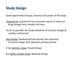 Study Design
Good experimental design, enhances the power of the study
Depends on: question to be answered, nature of reference
drug/ dosage form, benefit-risk ratio
As far as possible, the study should be of crossover design &
suitably randomized
Ideal design: Randomized two-period, two-sequence,
Crossover design with adequate washout period
If the half-life is long: Parallel design
For highly variable drugs: Replicate design
 