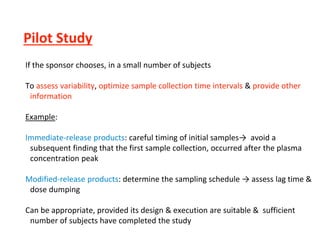 Pilot Study
If the sponsor chooses, in a small number of subjects
To assess variability, optimize sample collection time intervals & provide other
information
Example:
Immediate-release products: careful timing of initial samples→ avoid a
subsequent finding that the first sample collection, occurred after the plasma
concentration peak
Modified-release products: determine the sampling schedule → assess lag time &
dose dumping
Can be appropriate, provided its design & execution are suitable & sufficient
number of subjects have completed the study
 
