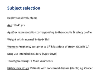 Subject selection
Healthy adult volunteers
Age: 18-45 yrs
Age/Sex representation corresponding to therapeutic & safety profile
Weight within normal limits→ BMI
Women: Pregnancy test prior to 1st & last dose of study; OC pills C/I
Drug use intended in Elders (Age >60yrs)
Teratogenic Drugs→ Male volunteers
Highly toxic drugs: Patients with concerned disease (stable) eg. Cancer
 