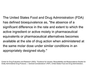 The United States Food and Drug Administration (FDA)
has defined bioequivalence as, "the absence of a
significant difference in the rate and extent to which the
active ingredient or active moiety in pharmaceutical
equivalents or pharmaceutical alternatives becomes
available at the site of drug action when administered at
the same molar dose under similar conditions in an
appropriately designed study."
Center for Drug Evaluation and Research (2003). "Guidance for Industry: Bioavailability and Bioequivalence Studies for
Orally Administered Drug Products — General Considerations" (PDF). United States Food and Drug Administration.
 