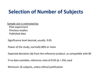 Selection of Number of Subjects
Sample size is estimated by:
Pilot experiment
Previous studies
Published data
Significance level desired, usually 0.05
Power of the study, normally 80% or more
Expected deviation (Δ) from the reference product, as compatible with BE
If no data available, reference ratio of 0.95 (Δ = 5%) used
Minimum 16 subjects, unless ethical justification
 