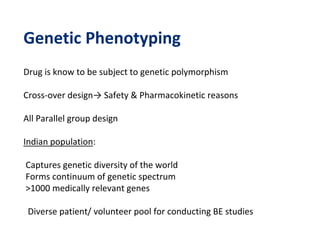 Genetic Phenotyping
Drug is know to be subject to genetic polymorphism
Cross-over design→ Safety & Pharmacokinetic reasons
All Parallel group design
Indian population:
Captures genetic diversity of the world
Forms continuum of genetic spectrum
>1000 medically relevant genes
Diverse patient/ volunteer pool for conducting BE studies
 