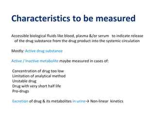 Characteristics to be measured
Accessible biological fluids like blood, plasma &/or serum to indicate release
of the drug substance from the drug product into the systemic circulation
Mostly: Active drug substance
Active / Inactive metabolite maybe measured in cases of:
Concentration of drug too low
Limitation of analytical method
Unstable drug
Drug with very short half life
Pro-drugs
Excretion of drug & its metabolites in urine→ Non-linear kinetics
 