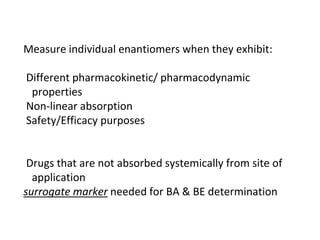 Measure individual enantiomers when they exhibit:
Different pharmacokinetic/ pharmacodynamic
properties
Non-linear absorption
Safety/Efficacy purposes
Drugs that are not absorbed systemically from site of
application
surrogate marker needed for BA & BE determination
 