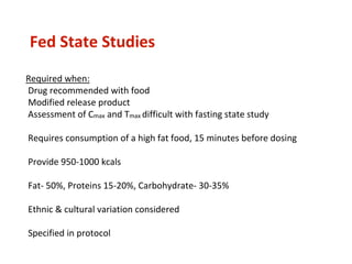 Fed State Studies
Required when:
Drug recommended with food
Modified release product
Assessment of Cmax and Tmax difficult with fasting state study
Requires consumption of a high fat food, 15 minutes before dosing
Provide 950-1000 kcals
Fat- 50%, Proteins 15-20%, Carbohydrate- 30-35%
Ethnic & cultural variation considered
Specified in protocol
 