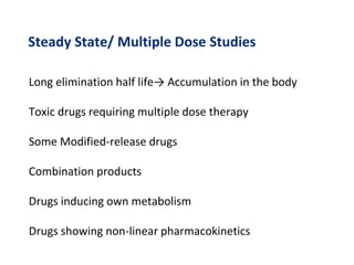 Steady State/ Multiple Dose Studies
Long elimination half life→ Accumulation in the body
Toxic drugs requiring multiple dose therapy
Some Modified-release drugs
Combination products
Drugs inducing own metabolism
Drugs showing non-linear pharmacokinetics
 