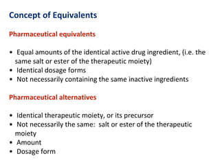 Concept of Equivalents
Pharmaceutical equivalents
• Equal amounts of the identical active drug ingredient, (i.e. the
same salt or ester of the therapeutic moiety)
• Identical dosage forms
• Not necessarily containing the same inactive ingredients
Pharmaceutical alternatives
• Identical therapeutic moiety, or its precursor
• Not necessarily the same: salt or ester of the therapeutic
moiety
• Amount
• Dosage form
 