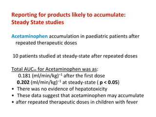 Reporting for products likely to accumulate:
Steady State studies
Acetaminophen accumulation in paediatric patients after
repeated therapeutic doses
10 patients studied at steady-state after repeated doses
Total AUCss for Acetaminophen was as:
0.181 (ml/min/kg)–1 after the first dose
0.202 (ml/min/kg)–1 at steady-state ( p < 0.05)
• There was no evidence of hepatotoxicity
• These data suggest that acetaminophen may accumulate
• after repeated therapeutic doses in children with fever
 